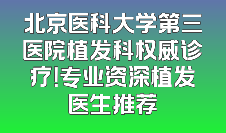 北京医科大学第三医院植发科权威诊疗！专业资深植发医生推荐