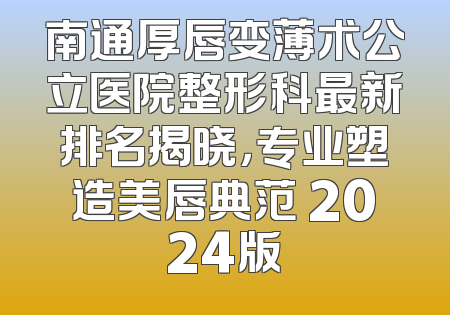 南通厚唇变薄术公立医院整形科最新排名揭晓，专业塑造美唇典范 2024版