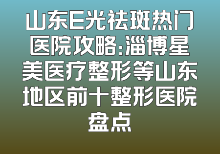 山东E光祛斑热门医院攻略：淄博星美医疗整形等山东地区前十整形医院盘点