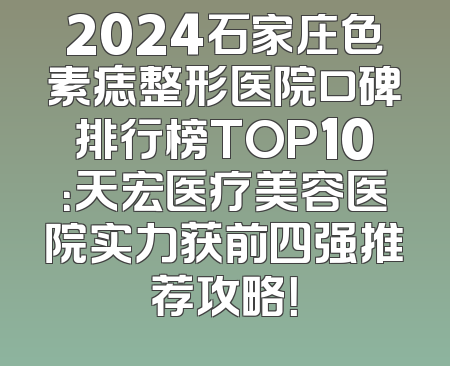 2024石家庄色素痣整形医院口碑排行榜TOP10：天宏医疗美容医院实力获前四强推荐攻略！