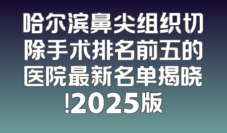 哈尔滨鼻尖组织切除手术排名前五的医院最新名单揭晓！2025版