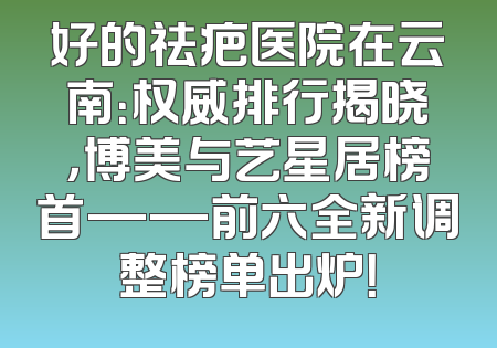 好的祛疤医院在云南：权威排行揭晓，博美与艺星居榜首——前六全新调整榜单出炉！