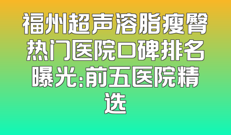 福州超声溶脂瘦臀热门医院口碑排名曝光：前五医院精选