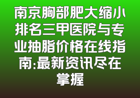 南京胸部肥大缩小排名三甲医院与专业抽脂价格在线指南：最新资讯尽在掌握