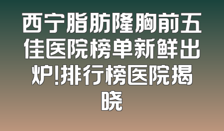 西宁脂肪隆胸前五佳医院榜单新鲜出炉！排行榜医院揭晓
