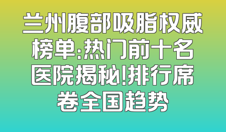 兰州腹部吸脂权威榜单：热门前十名医院揭秘！排行席卷全国趋势