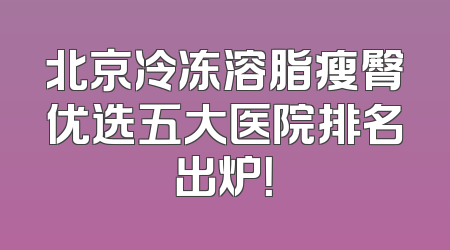 北京冷冻溶脂瘦臀优选五大医院排名出炉！