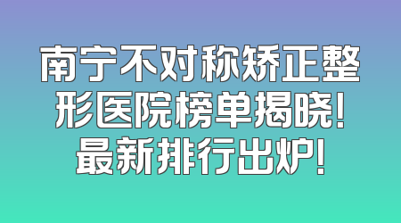 南宁不对称矫正整形医院榜单揭晓！最新排行出炉！