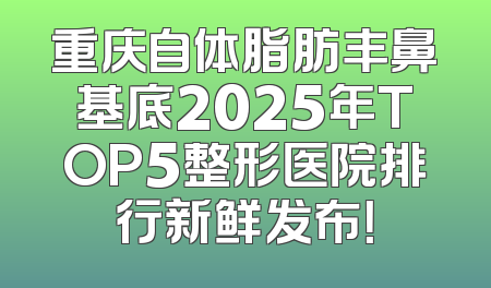 重庆自体脂肪丰鼻基底2025年TOP5整形医院排行新鲜发布！