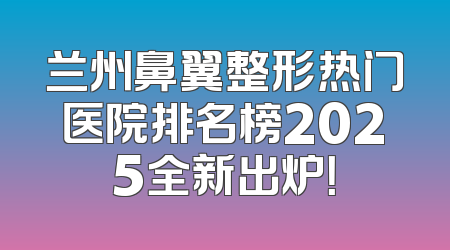 兰州鼻翼整形热门医院排名榜2025全新出炉！