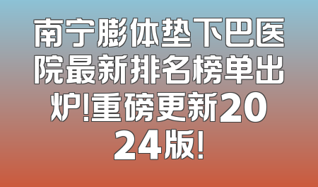 南宁膨体垫下巴医院最新排名榜单出炉！重磅更新2024版！