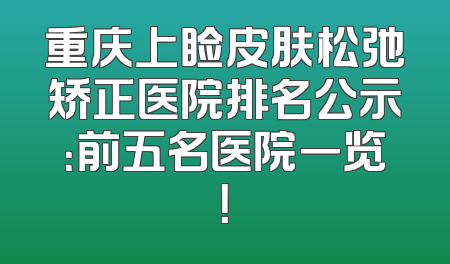 重庆上睑皮肤松弛矫正医院排名公示：前五名医院一览！