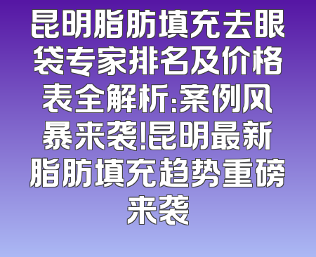 昆明脂肪填充去眼袋专家排名及价格表全解析：案例风暴来袭！昆明最新脂肪填充趋势重磅来袭