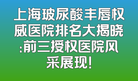 上海玻尿酸丰唇权威医院排名大揭晓：前三授权医院风采展现！
