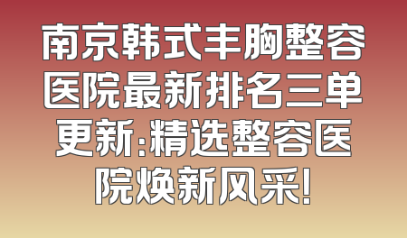 南京韩式丰胸整容医院最新排名三单更新：精选整容医院焕新风采！