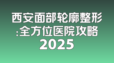 西安面部轮廓整形：全方位医院攻略2025