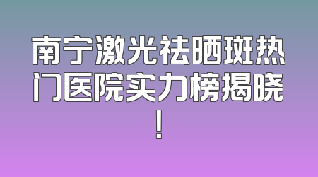 南宁激光祛晒斑热门医院实力榜揭晓！