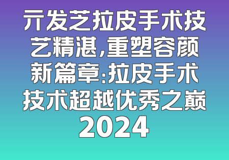 亓发芝拉皮手术技艺精湛，重塑容颜新篇章：拉皮手术技术超越优秀之巅2024