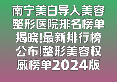 南宁美白导入美容整形医院排名榜单揭晓！最新排行榜公布！整形美容权威榜单2024版