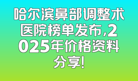 哈尔滨鼻部调整术医院榜单发布，2025年价格资料分享！