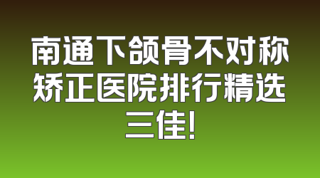 南通下颌骨不对称矫正医院排行精选三佳！