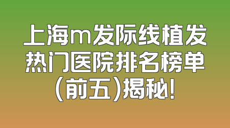 上海m发际线植发热门医院排名榜单（前五）揭秘！