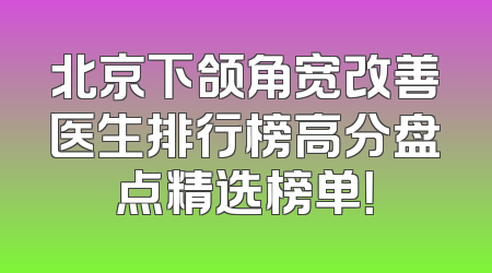 北京下颌角宽改善医生排行榜高分盘点精选榜单！