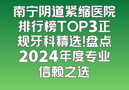 南宁阴道紧缩医院排行榜TOP3正规牙科精选！盘点2024年度专业信赖之选