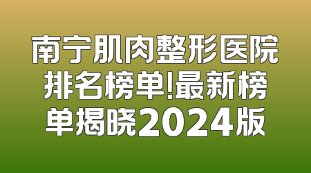 南宁肌肉整形医院排名榜单！最新榜单揭晓2024版