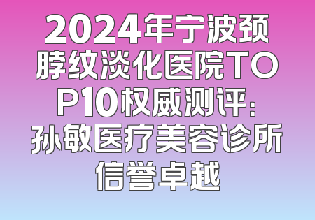 2024年宁波颈脖纹淡化医院TOP10权威测评：孙敏医疗美容诊所信誉卓越