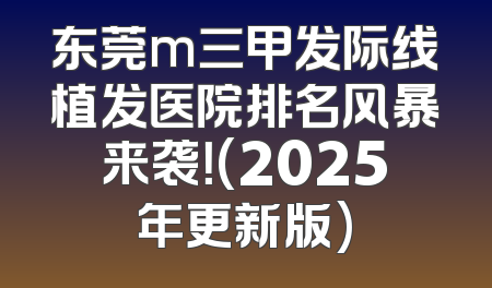 东莞m三甲发际线植发医院排名风暴来袭！(2025年更新版)
