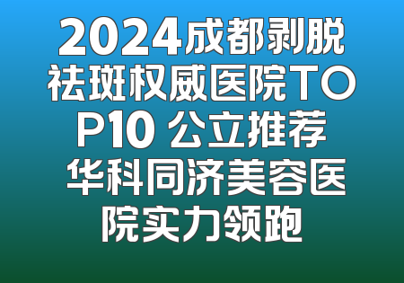 2024成都剥脱祛斑权威医院TOP10 公立推荐 华科同济美容医院实力领跑