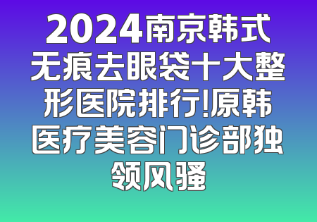 2024南京韩式无痕去眼袋十大整形医院排行！原韩医疗美容门诊部独领风骚