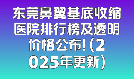 东莞鼻翼基底收缩医院排行榜及透明价格公布! (2025年更新)