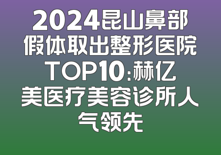 2024昆山鼻部假体取出整形医院TOP10：赫亿美医疗美容诊所人气领先