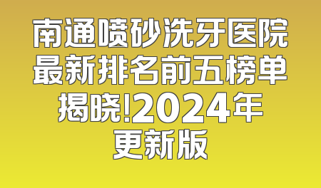 南通喷砂洗牙医院最新排名前五榜单揭晓！2024年更新版