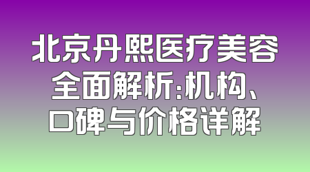 北京丹熙医疗美容全面解析：机构、口碑与价格详解