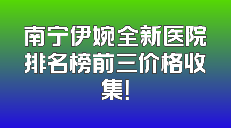 南宁伊婉全新医院排名榜前三价格收集！
