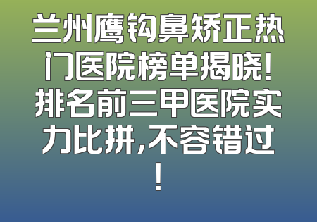 兰州鹰钩鼻矫正热门医院榜单揭晓！排名前三甲医院实力比拼，不容错过！