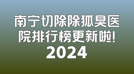 南宁切除除狐臭医院排行榜更新啦!2024
