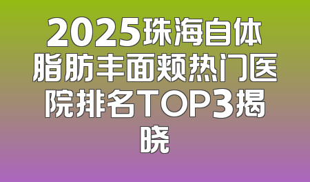 2025珠海自体脂肪丰面颊热门医院排名TOP3揭晓