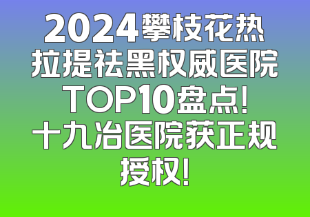 2024攀枝花热拉提祛黑权威医院TOP10盘点！十九冶医院获正规授权！