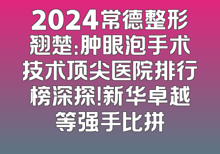 2024常德整形翘楚：肿眼泡手术技术顶尖医院排行榜深探！新华卓越等强手比拼