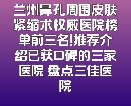 兰州鼻孔周围皮肤紧缩术权威医院榜单前三名！推荐介绍已获口碑的三家医院 盘点三佳医院