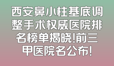 西安鼻小柱基底调整手术权威医院排名榜单揭晓！前三甲医院名公布！