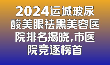 2024运城玻尿酸美眼祛黑美容医院排名揭晓，市医院竞逐榜首
