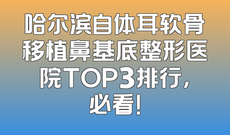 哈尔滨自体耳软骨移植鼻基底整形医院TOP3排行，必看！