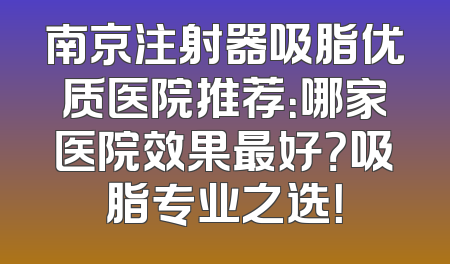 南京注射器吸脂优质医院推荐：哪家医院效果最好？吸脂专业之选！