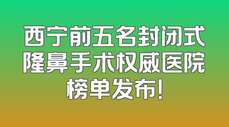 西宁前五名封闭式隆鼻手术权威医院榜单发布！
