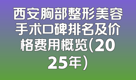 西安胸部整形美容手术口碑排名及价格费用概览（2025年）